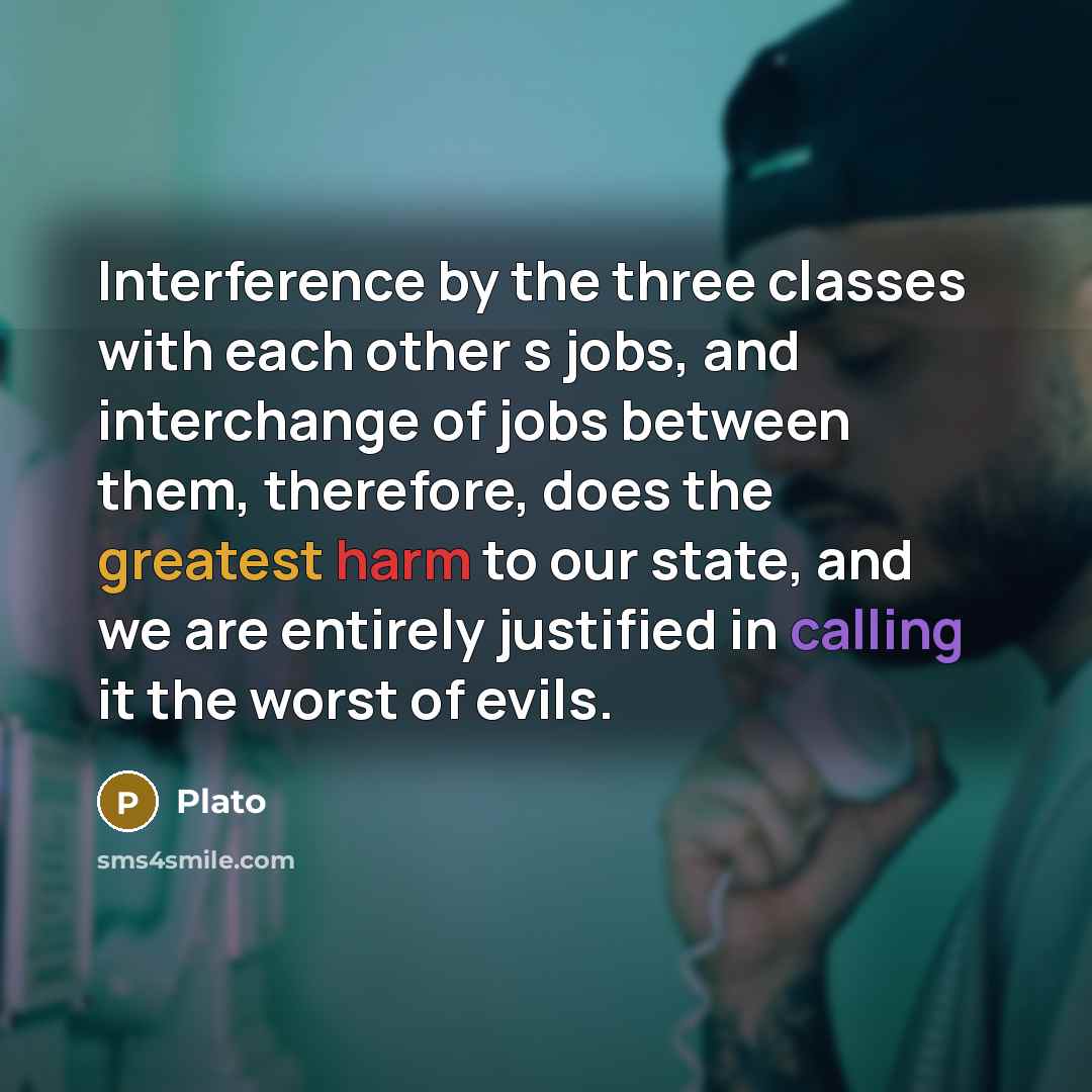 “Interference by the three classes with each other s jobs, and interchange of jobs between them, therefore, does the greatest harm to our state, and we are entirely justified in calling it the worst of evils.” quote by Plato