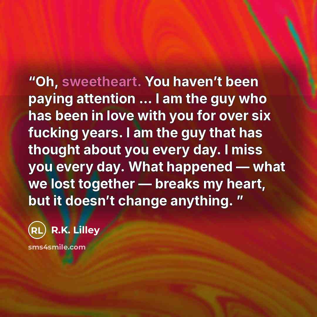 “Oh, sweetheart. You haven’t been paying attention … I am the guy who has been in love with you for over six fucking years. I am the guy that has thought about you every day. I miss you every day. What happened — what we lost together — breaks my heart, but it doesn’t change anything.” quote by R.K. Lilley