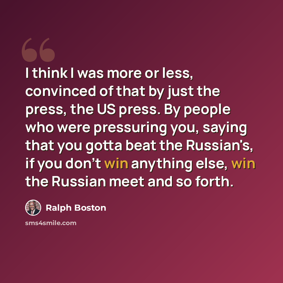 “I think I was more or less, convinced of that by just the press, the US press. By people who were pressuring you, saying that you gotta beat the Russian's, if you don't win anything else, win the Russian meet and so forth.” quote by Ralph Boston