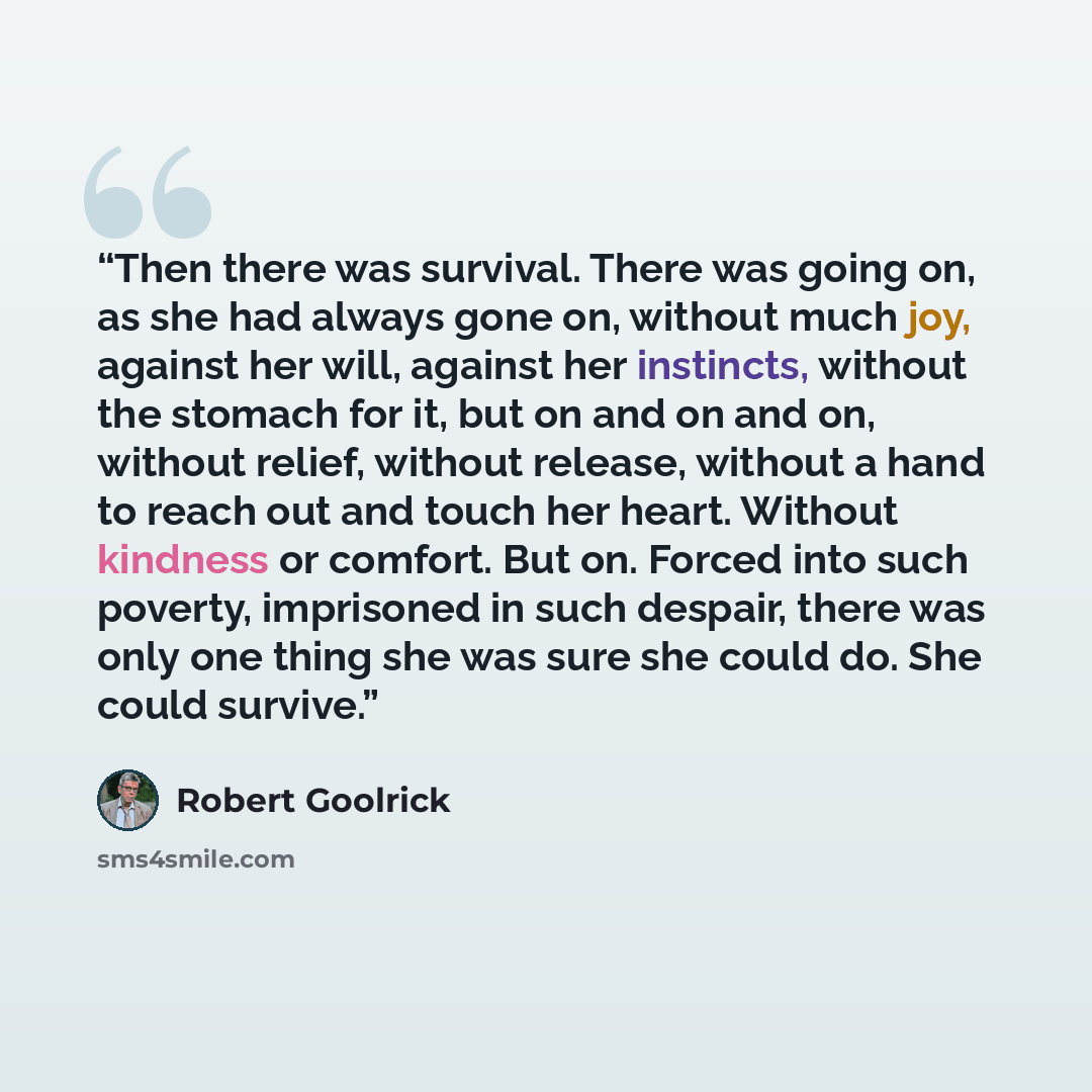 “Then there was survival. There was going on, as she had always gone on, without much joy, against her will, against her instincts, without the stomach for it, but on and on and on, without relief, without release, without a hand to reach out and touch her heart. Without kindness or comfort. But…” quote by Robert Goolrick