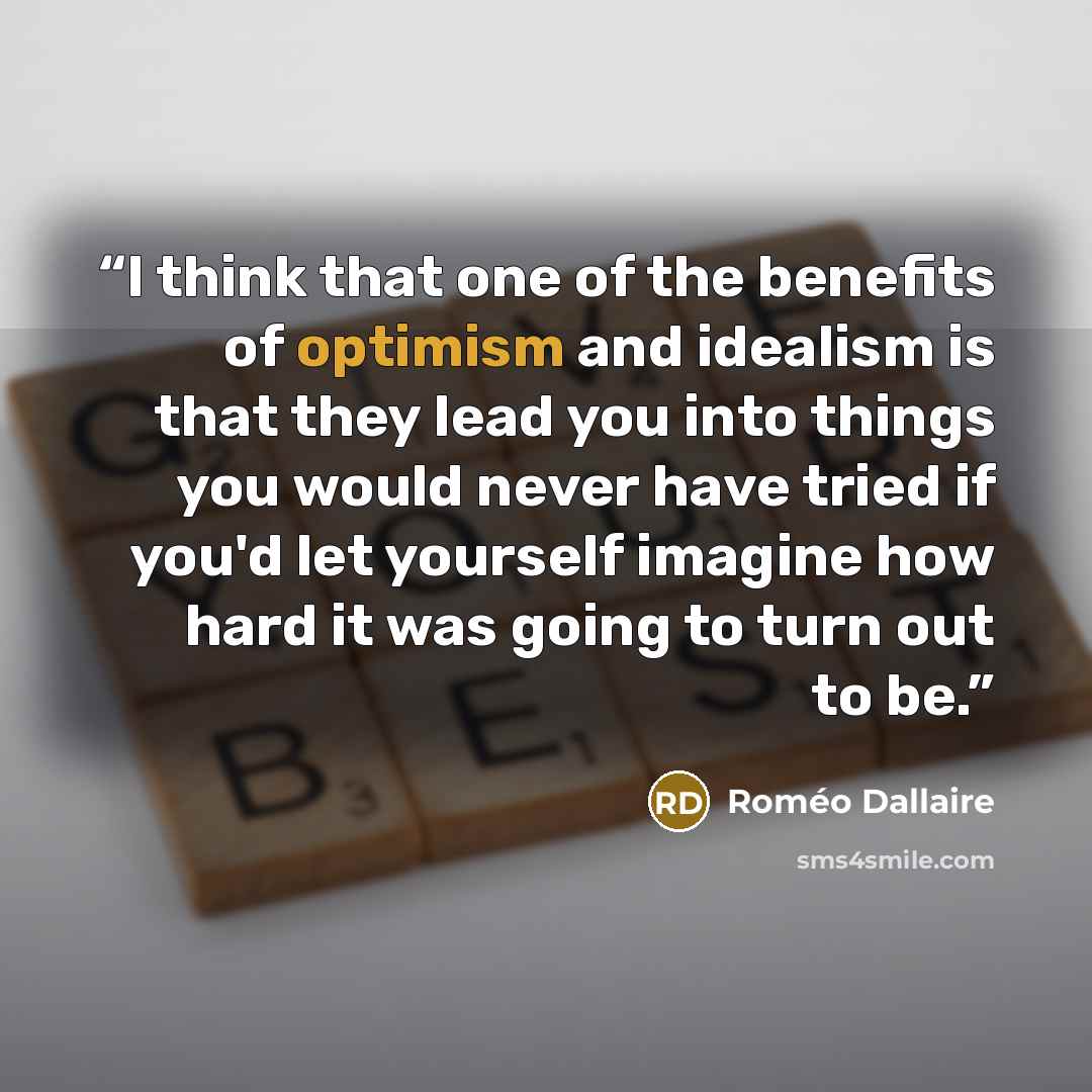 “I think that one of the benefits of optimism and idealism is that they lead you into things you would never have tried if you'd let yourself imagine how hard it was going to turn out to be.” quote by Roméo Dallaire