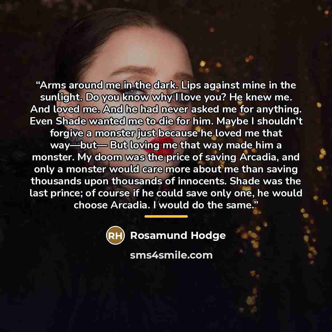 “Arms around me in the dark. Lips against mine in the sunlight. Do you know why I love you? He knew me. And loved me. And he had never asked me for anything. Even Shade wanted me to die for him. Maybe I shouldn’t forgive a monster just because he loved me that way—but— But loving me that way made…” quote by Rosamund Hodge