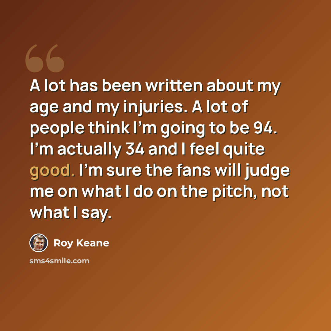 “A lot has been written about my age and my injuries. A lot of people think I'm going to be 94. I'm actually 34 and I feel quite good. I'm sure the fans will judge me on what I do on the pitch, not what I say.” quote by Roy Keane