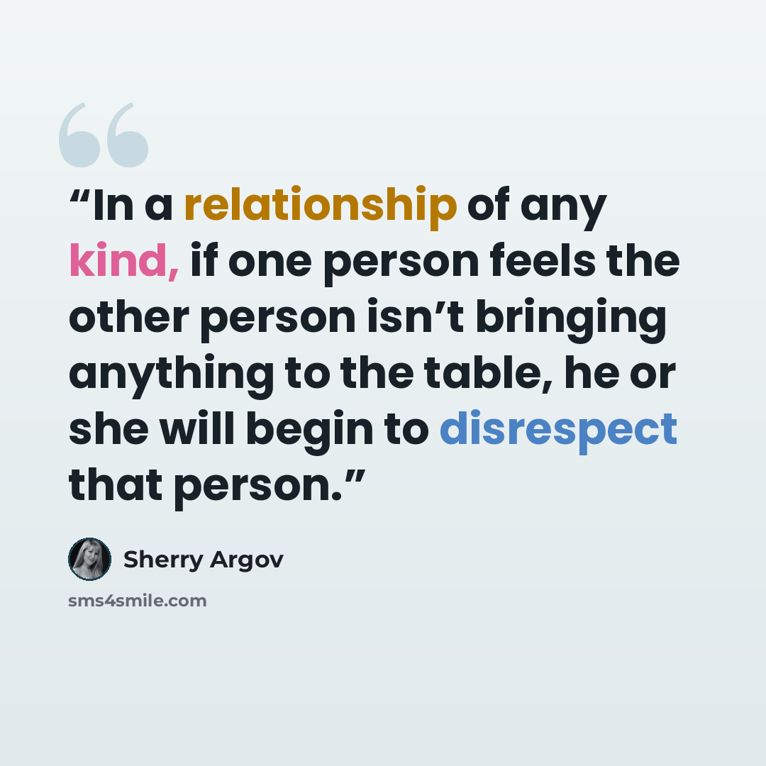“In a relationship of any kind, if one person feels the other person isn’t bringing anything to the table, he or she will begin to disrespect that person.” quote by Sherry Argov