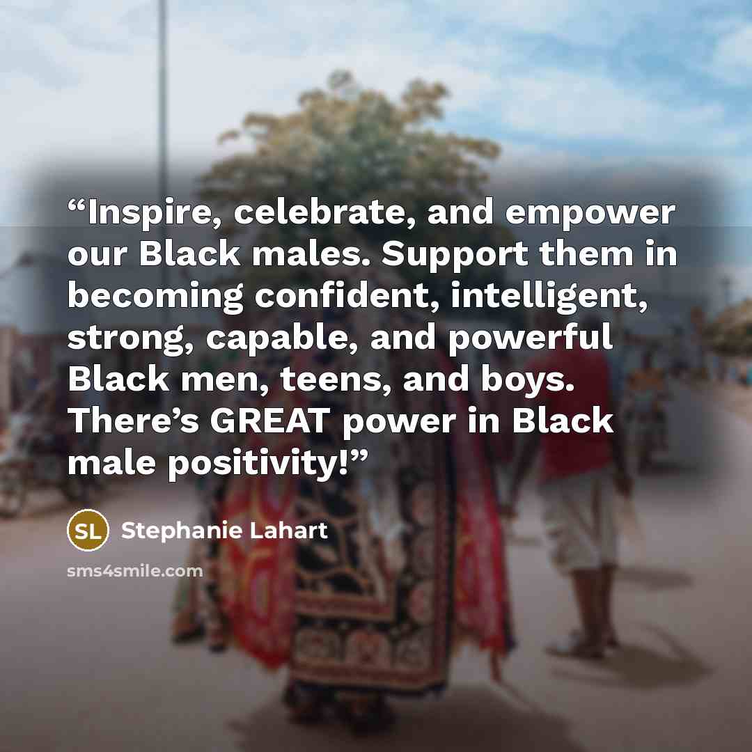 “Inspire, celebrate, and empower our Black males. Support them in becoming confident, intelligent, strong, capable, and powerful Black men, teens, and boys. There’s GREAT power in Black male positivity!” quote by Stephanie Lahart