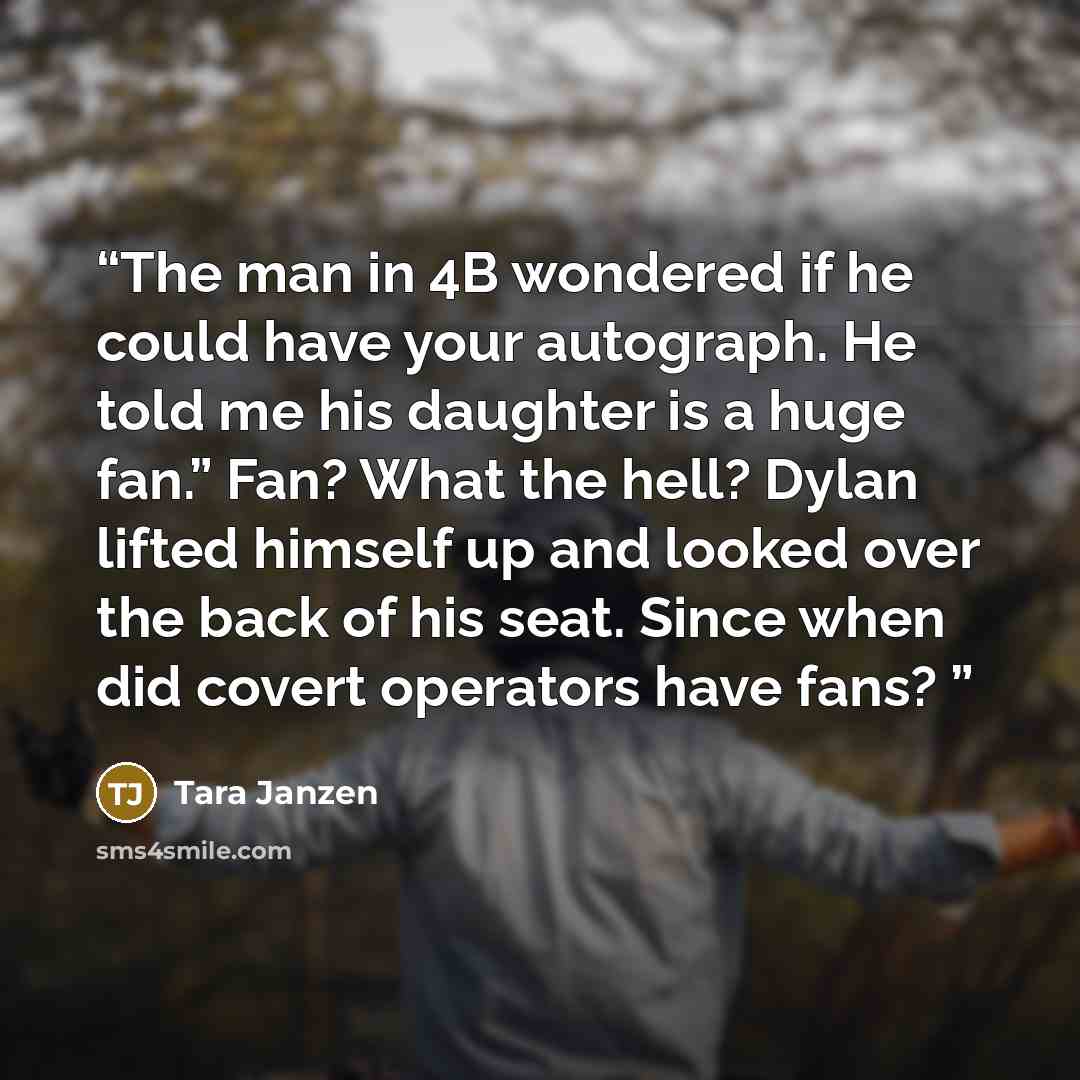 “The man in 4B wondered if he could have your autograph. He told me his daughter is a huge fan.” Fan? What the hell? Dylan lifted himself up and looked over the back of his seat. Since when did covert operators have fans?” quote by Tara Janzen