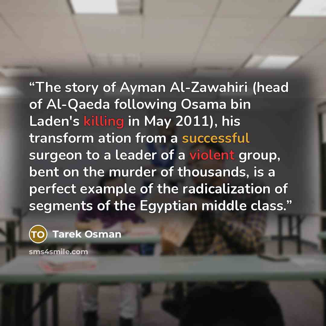 “The story of Ayman Al-Zawahiri (head of Al-Qaeda following Osama bin Laden's killing in May 2011), his transform ation from a successful surgeon to a leader of a violent group, bent on the murder of thousands, is a perfect example of the radicalization of segments of the Egyptian middle class.” quote by Tarek Osman