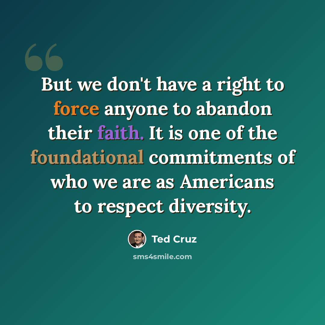 “But we don't have a right to force anyone to abandon their faith. It is one of the foundational commitments of who we are as Americans to respect diversity.” quote by Ted Cruz