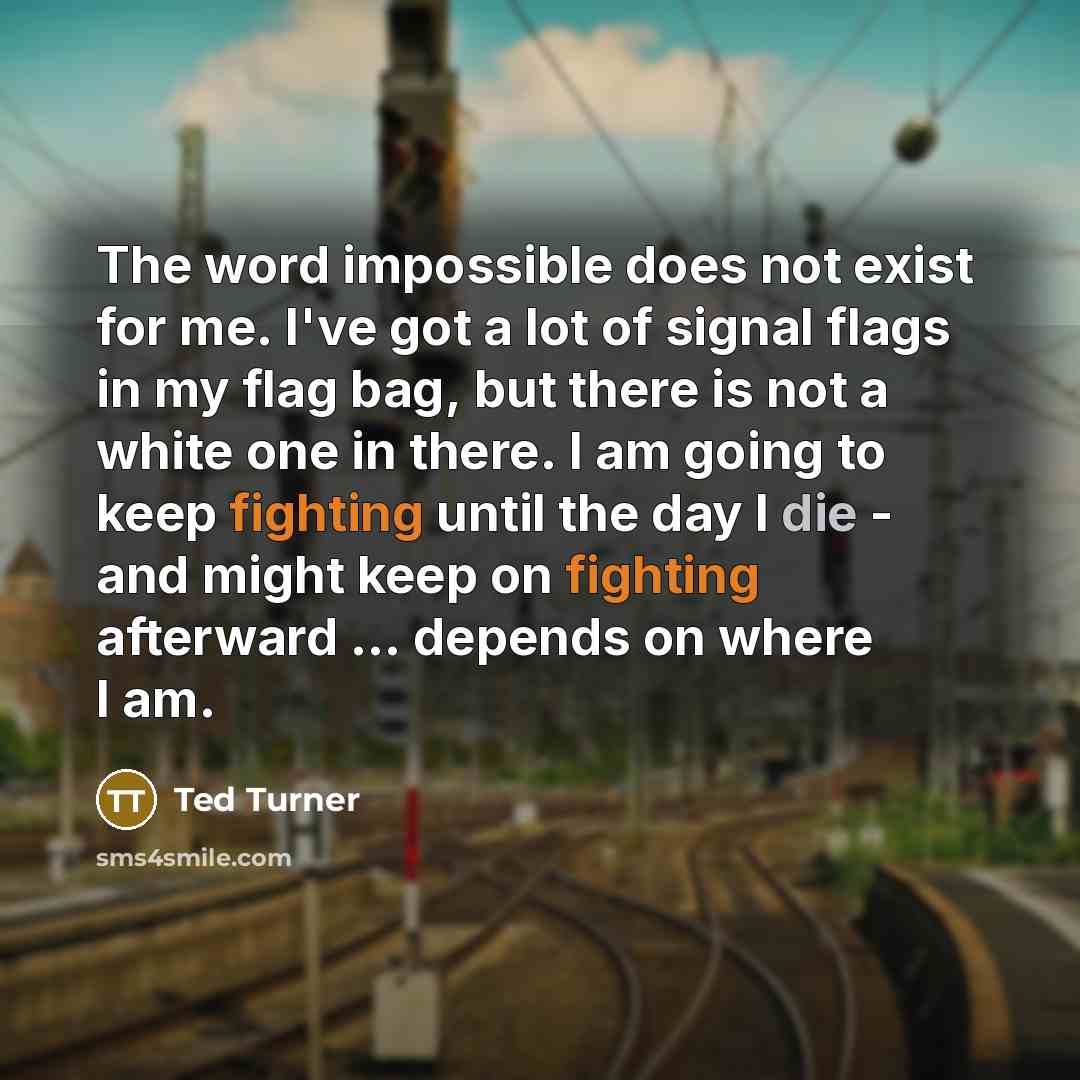 “The word impossible does not exist for me. I've got a lot of signal flags in my flag bag, but there is not a white one in there. I am going to keep fighting until the day I die - and might keep on fighting afterward ... depends on where I am.” quote by Ted Turner