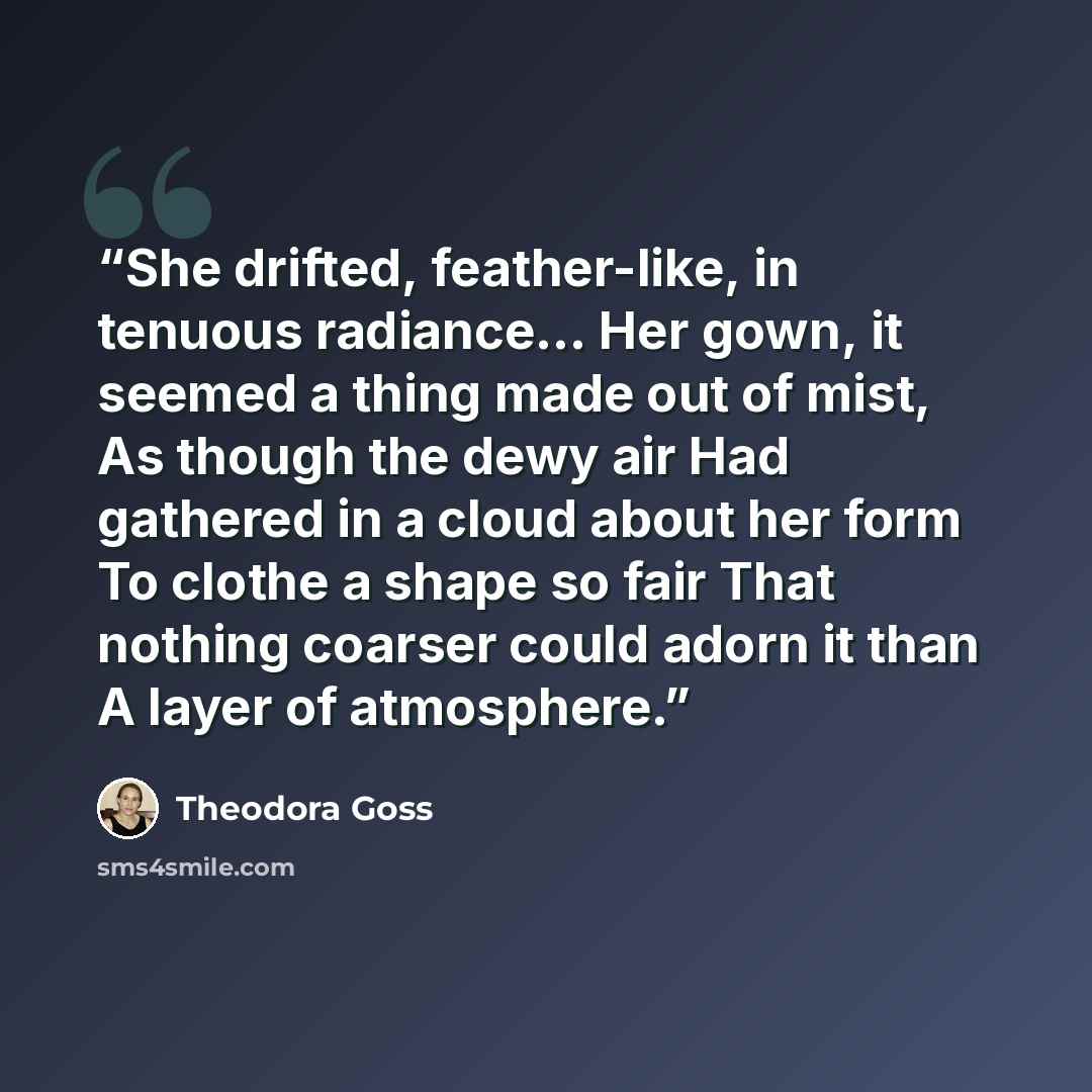 “She drifted, feather-like, in tenuous radiance… Her gown, it seemed a thing made out of mist, As though the dewy air Had gathered in a cloud about her form To clothe a shape so fair That nothing coarser could adorn it than A layer of atmosphere.” quote by Theodora Goss