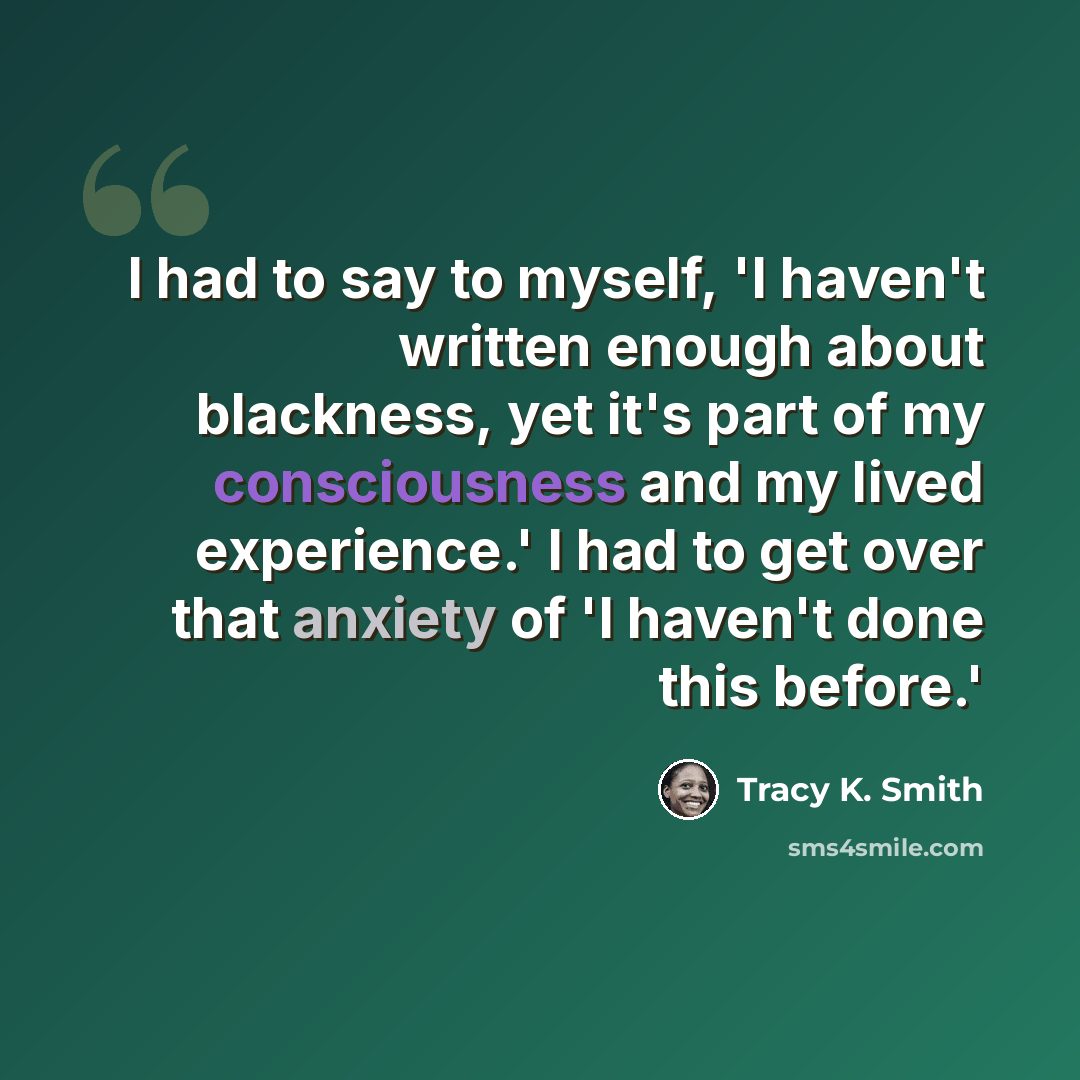 “I had to say to myself, 'I haven't written enough about blackness, yet it's part of my consciousness and my lived experience.' I had to get over that anxiety of 'I haven't done this before.'” quote by Tracy K. Smith