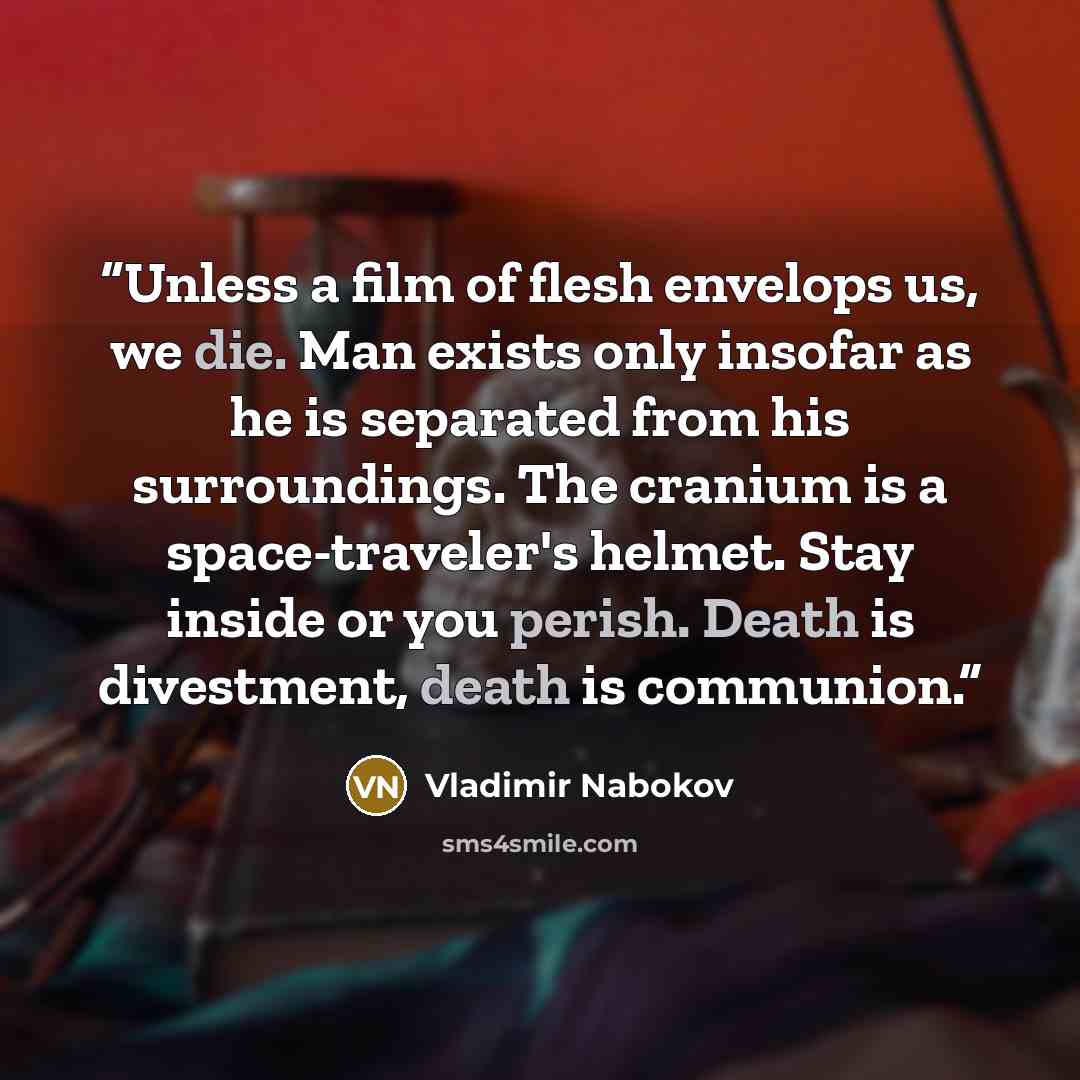 “Unless a film of flesh envelops us, we die. Man exists only insofar as he is separated from his surroundings. The cranium is a space-traveler's helmet. Stay inside or you perish. Death is divestment, death is communion.” quote by Vladimir Nabokov