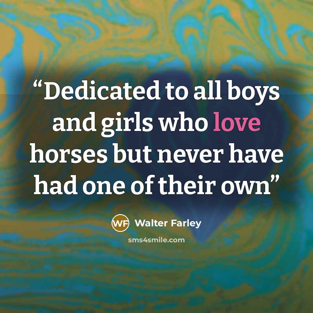 “Dedicated to all boys and girls who love horses but never have had one of their own” quote by Walter Farley
