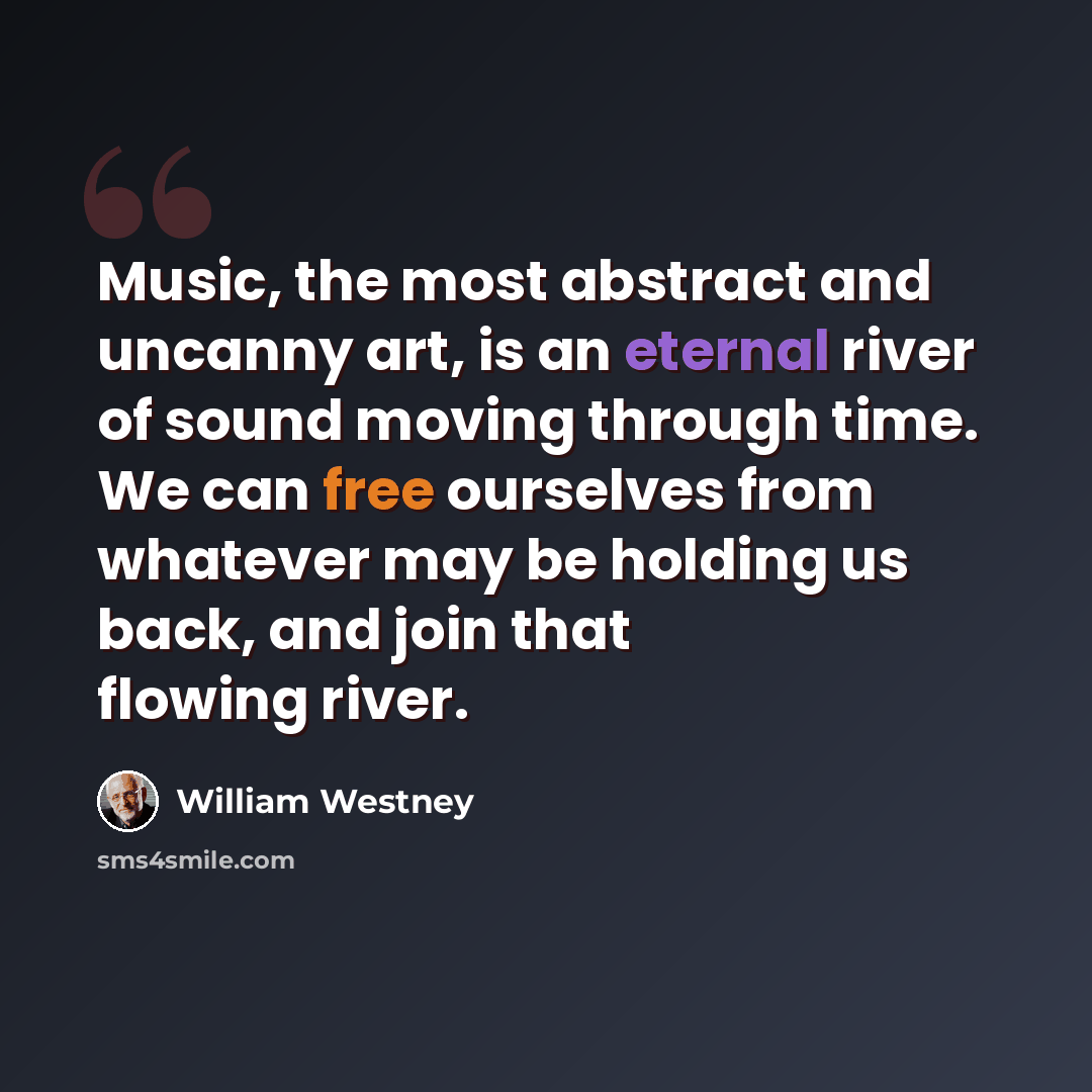 “Music, the most abstract and uncanny art, is an eternal river of sound moving through time. We can free ourselves from whatever may be holding us back, and join that flowing river.” quote by William Westney