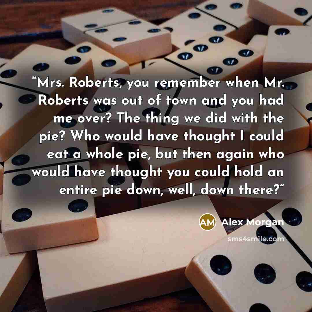 “Mrs. Roberts, you remember when Mr. Roberts was out of town and you had me over? The thing we did with the pie? Who would have thought I could eat a whole pie, but then again who would have thought you could hold an entire pie down, well, down there?” quote by Alex Morgan