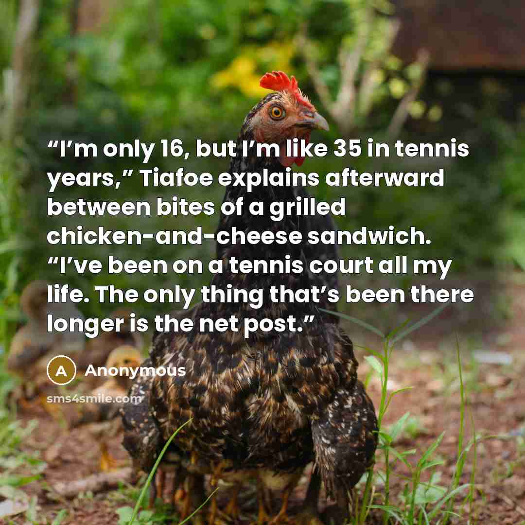 “I’m only 16, but I’m like 35 in tennis years,” Tiafoe explains afterward between bites of a grilled chicken-and-cheese sandwich. “I’ve been on a tennis court all my life. The only thing that’s been there longer is the net post.” quote by Anonymous