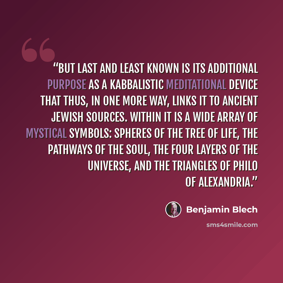 “But last and least known is its additional purpose as a Kabbalistic meditational device that thus, in one more way, links it to ancient Jewish sources. Within it is a wide array of mystical symbols: spheres of the Tree of Life, the pathways of the soul, the four layers of the universe, and the…” quote by Benjamin Blech