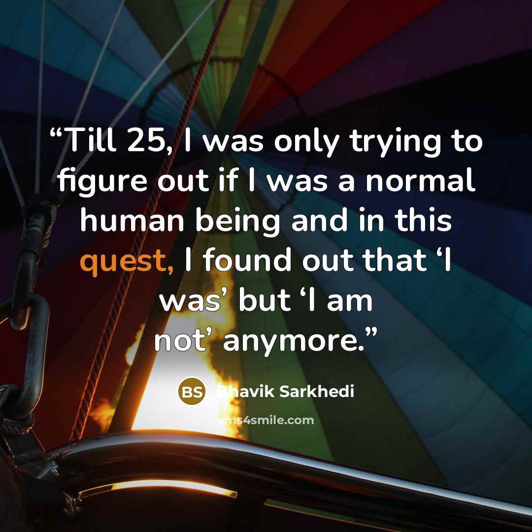 “Till 25, I was only trying to figure out if I was a normal human being and in this quest, I found out that ‘I was’ but ‘I am not’ anymore.” quote by Bhavik Sarkhedi