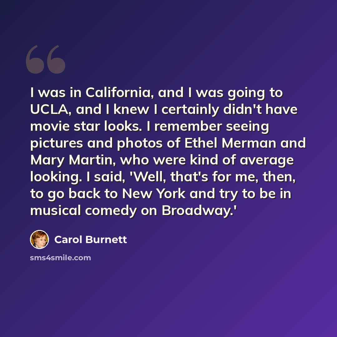 “I was in California, and I was going to UCLA, and I knew I certainly didn't have movie star looks. I remember seeing pictures and photos of Ethel Merman and Mary Martin, who were kind of average looking. I said, 'Well, that's for me, then, to go back to New York and try to be in musical comedy on…” quote by Carol Burnett