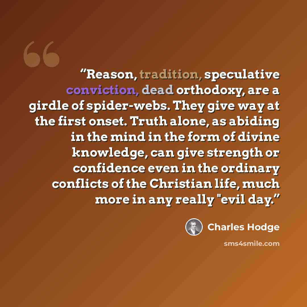 “Reason, tradition, speculative conviction, dead orthodoxy, are a girdle of spider-webs. They give way at the first onset. Truth alone, as abiding in the mind in the form of divine knowledge, can give strength or confidence even in the ordinary conflicts of the Christian life, much more in any…” quote by Charles Hodge