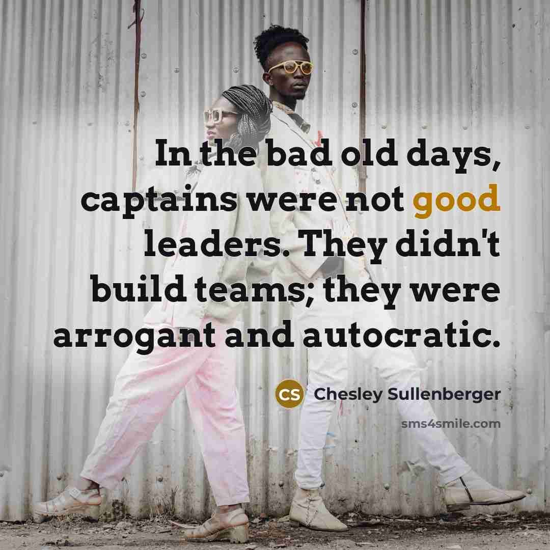 “In the bad old days, captains were not good leaders. They didn't build teams; they were arrogant and autocratic.” quote by Chesley Sullenberger