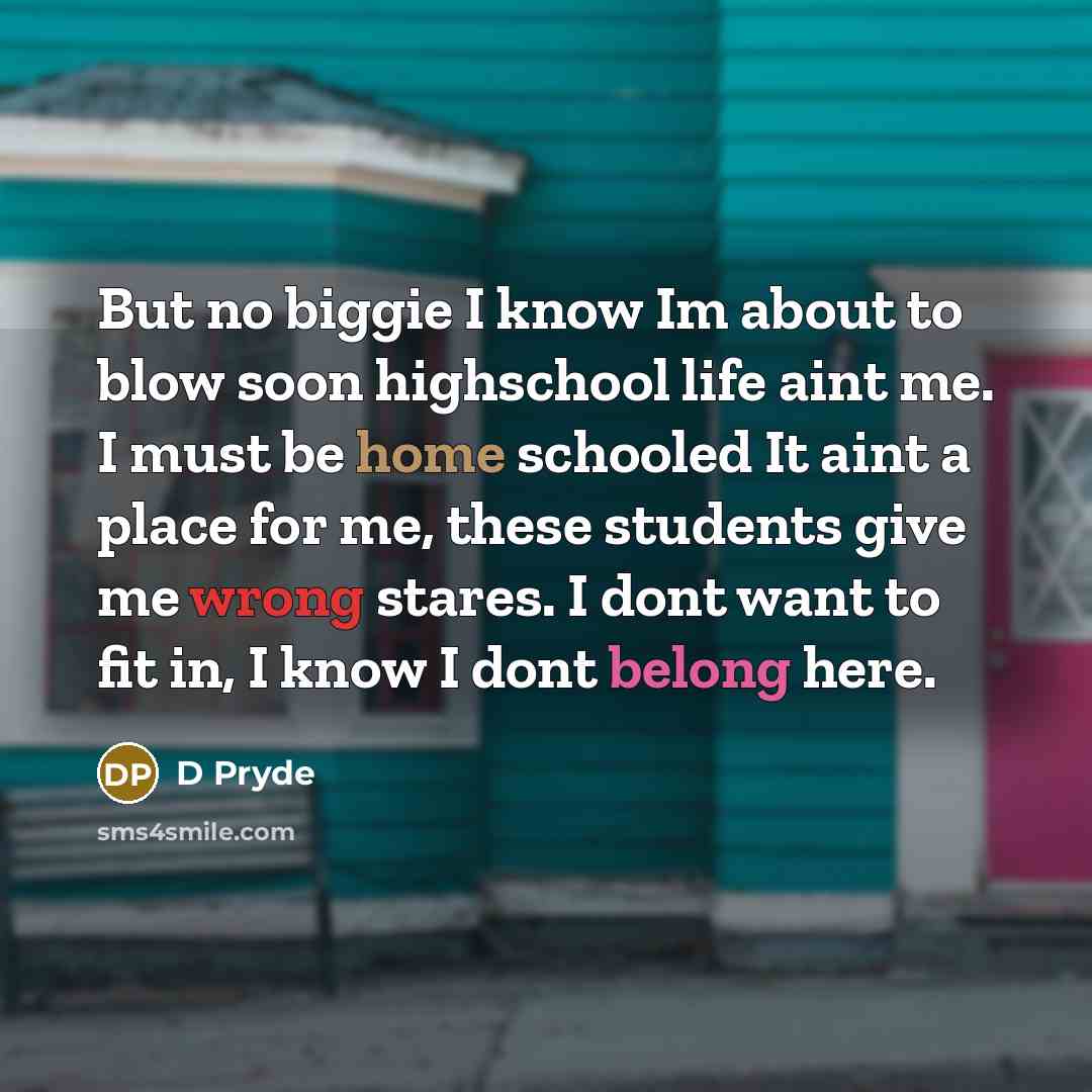 “But no biggie I know Im about to blow soon highschool life aint me. I must be home schooled It aint a place for me, these students give me wrong stares. I dont want to fit in, I know I dont belong here.” quote by D Pryde