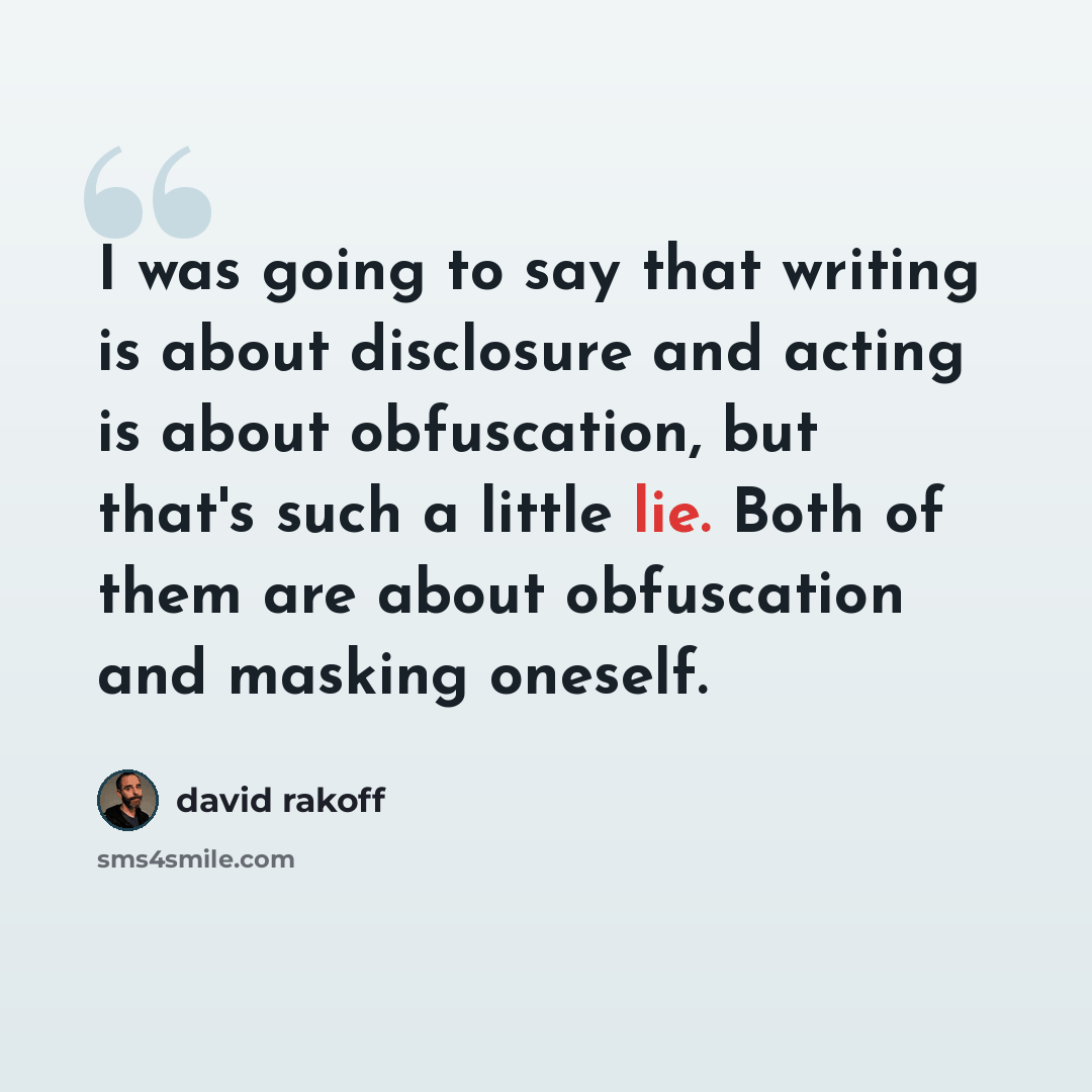“I was going to say that writing is about disclosure and acting is about obfuscation, but that's such a little lie. Both of them are about obfuscation and masking oneself.” quote by David Rakoff