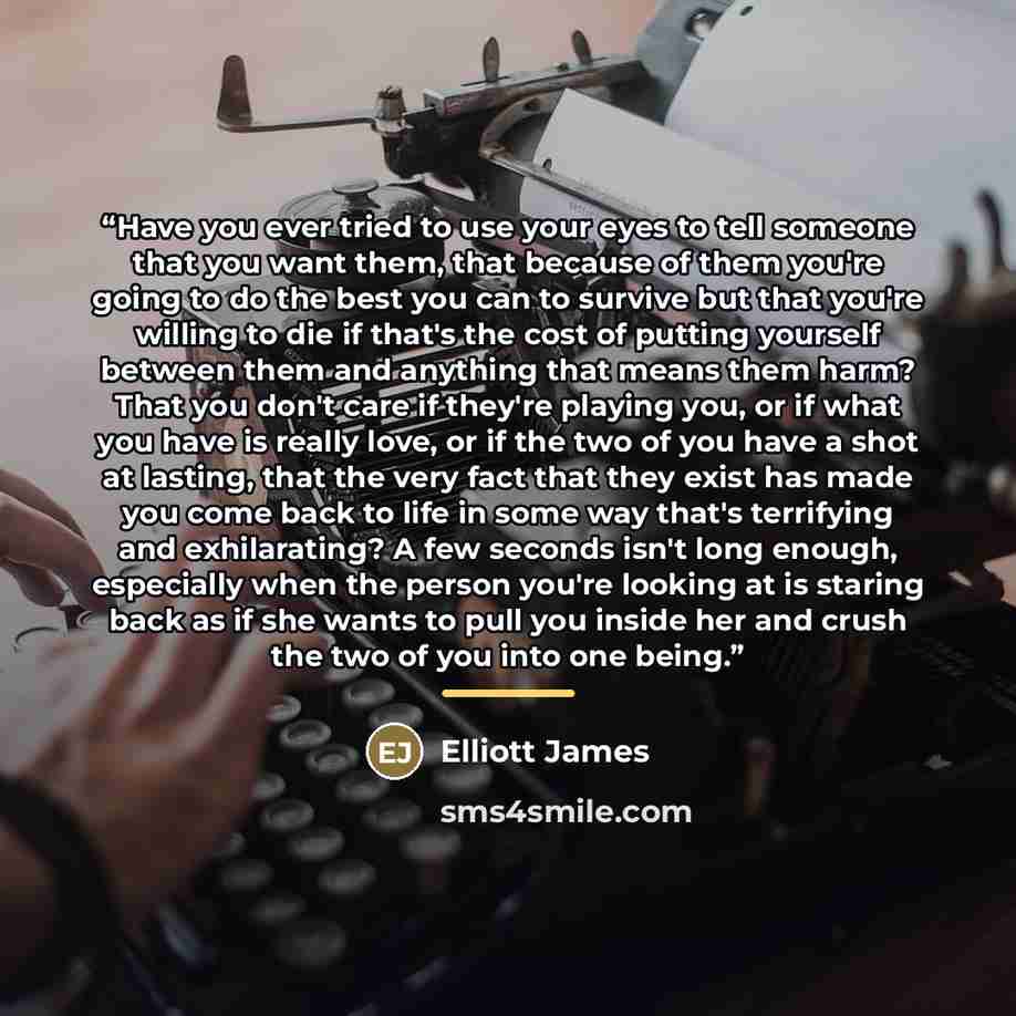“Have you ever tried to use your eyes to tell someone that you want them, that because of them you're going to do the best you can to survive but that you're willing to die if that's the cost of putting yourself between them and anything that means them harm? That you don't care if they're playing…” quote by Elliott James