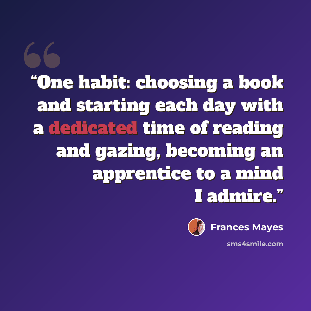 “One habit: choosing a book and starting each day with a dedicated time of reading and gazing, becoming an apprentice to a mind I admire.” quote by Frances Mayes