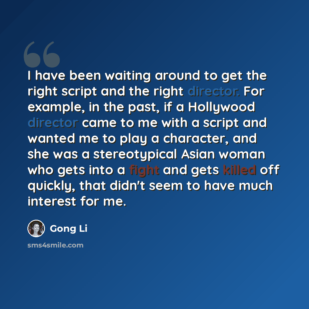 “I have been waiting around to get the right script and the right director. For example, in the past, if a Hollywood director came to me with a script and wanted me to play a character, and she was a stereotypical Asian woman who gets into a fight and gets killed off quickly, that didn't seem to…” quote by Gong Li