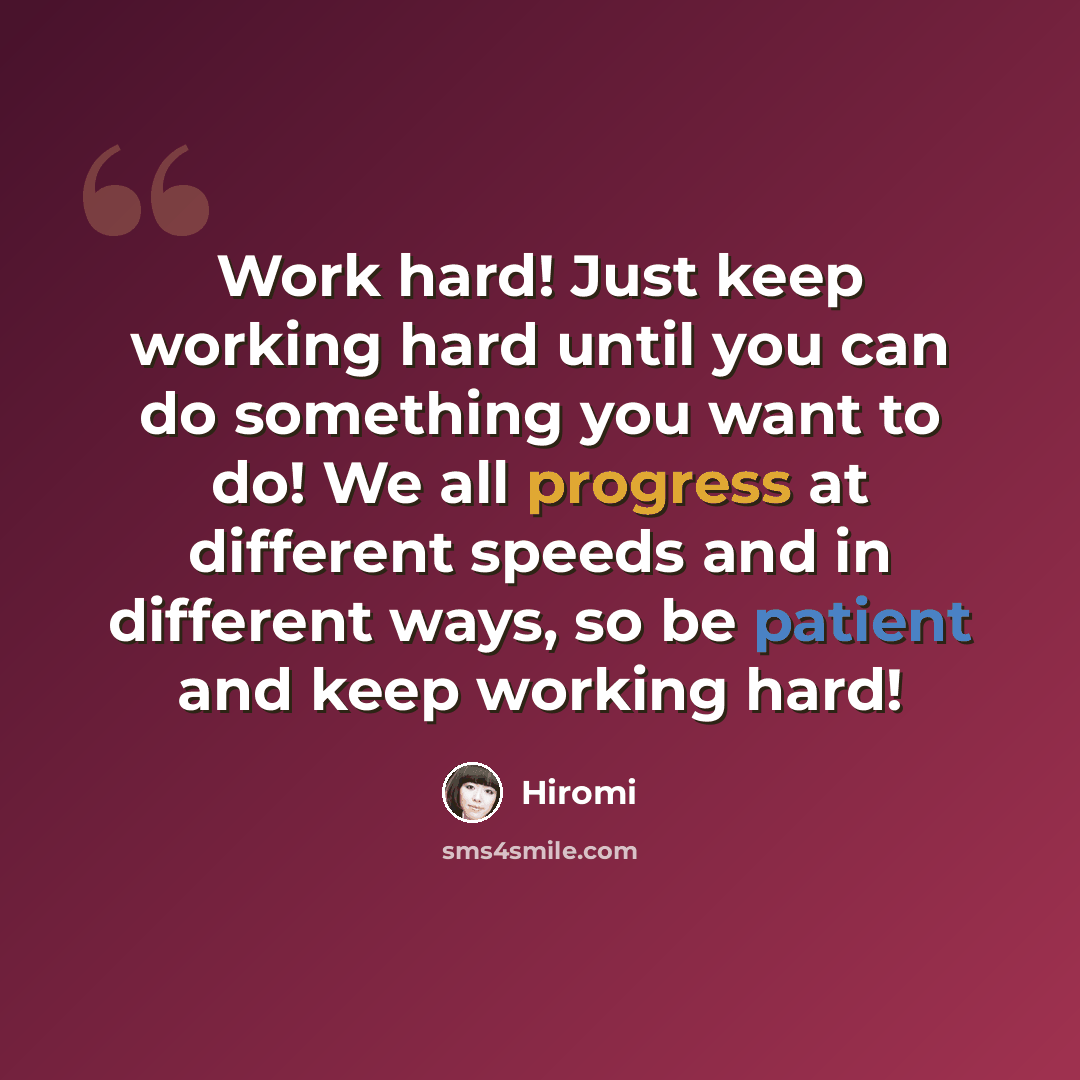 “Work hard! Just keep working hard until you can do something you want to do! We all progress at different speeds and in different ways, so be patient and keep working hard!” quote by Hiromi