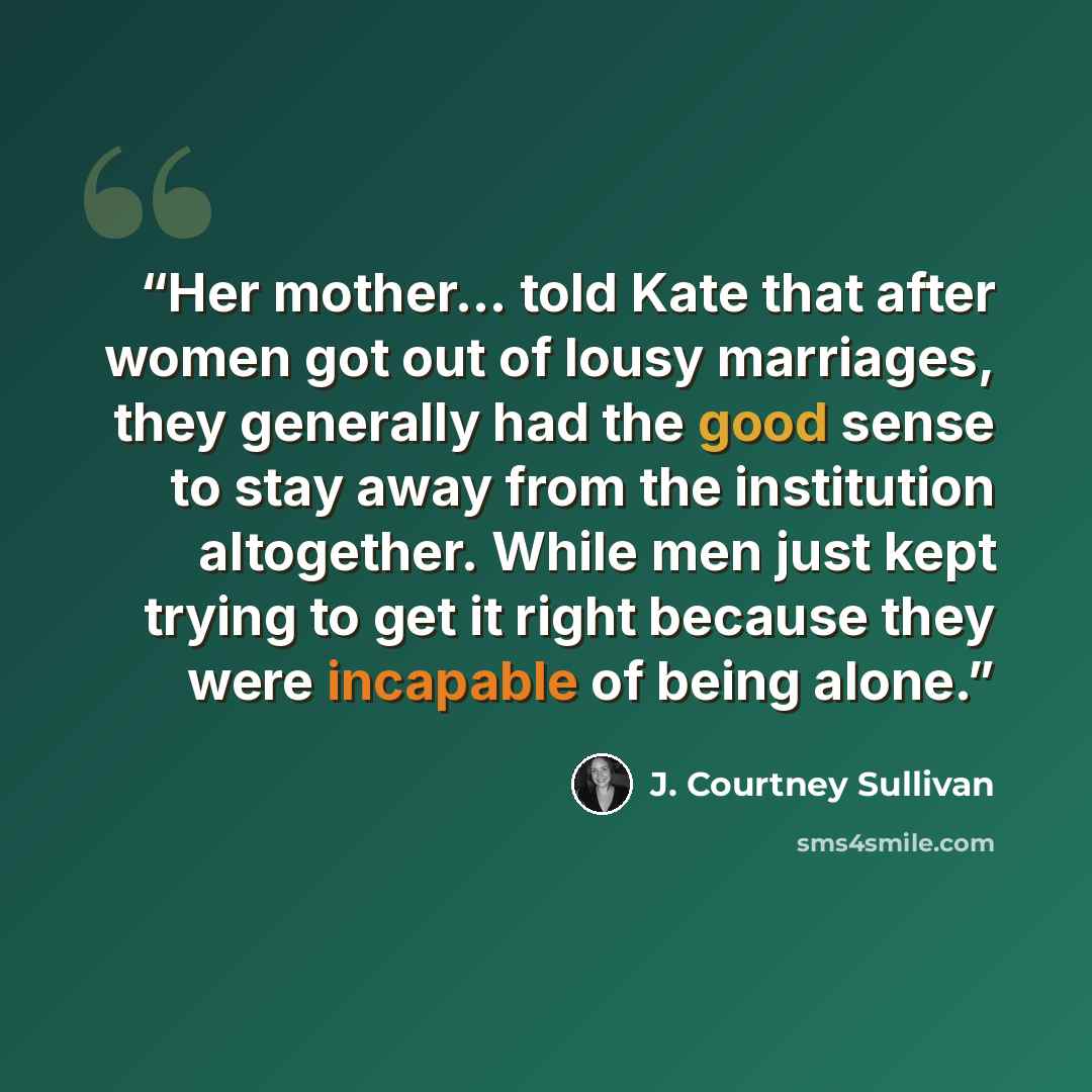 “Her mother… told Kate that after women got out of lousy marriages, they generally had the good sense to stay away from the institution altogether. While men just kept trying to get it right because they were incapable of being alone.” quote by J. Courtney Sullivan