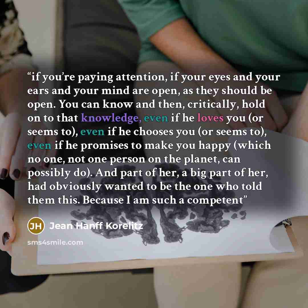 “if you’re paying attention, if your eyes and your ears and your mind are open, as they should be open. You can know and then, critically, hold on to that knowledge, even if he loves you (or seems to), even if he chooses you (or seems to), even if he promises to make you happy (which no one, not…” quote by Jean Hanff Korelitz