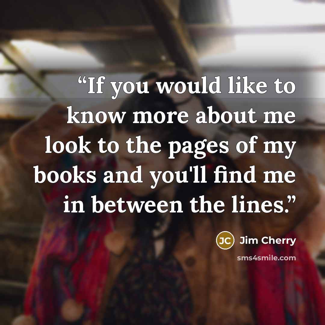 “If you would like to know more about me look to the pages of my books and you'll find me in between the lines.” quote by Jim Cherry