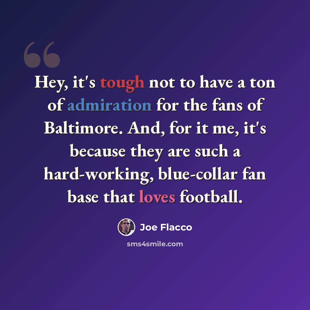 “Hey, it's tough not to have a ton of admiration for the fans of Baltimore. And, for it me, it's because they are such a hard-working, blue-collar fan base that loves football.” quote by Joe Flacco