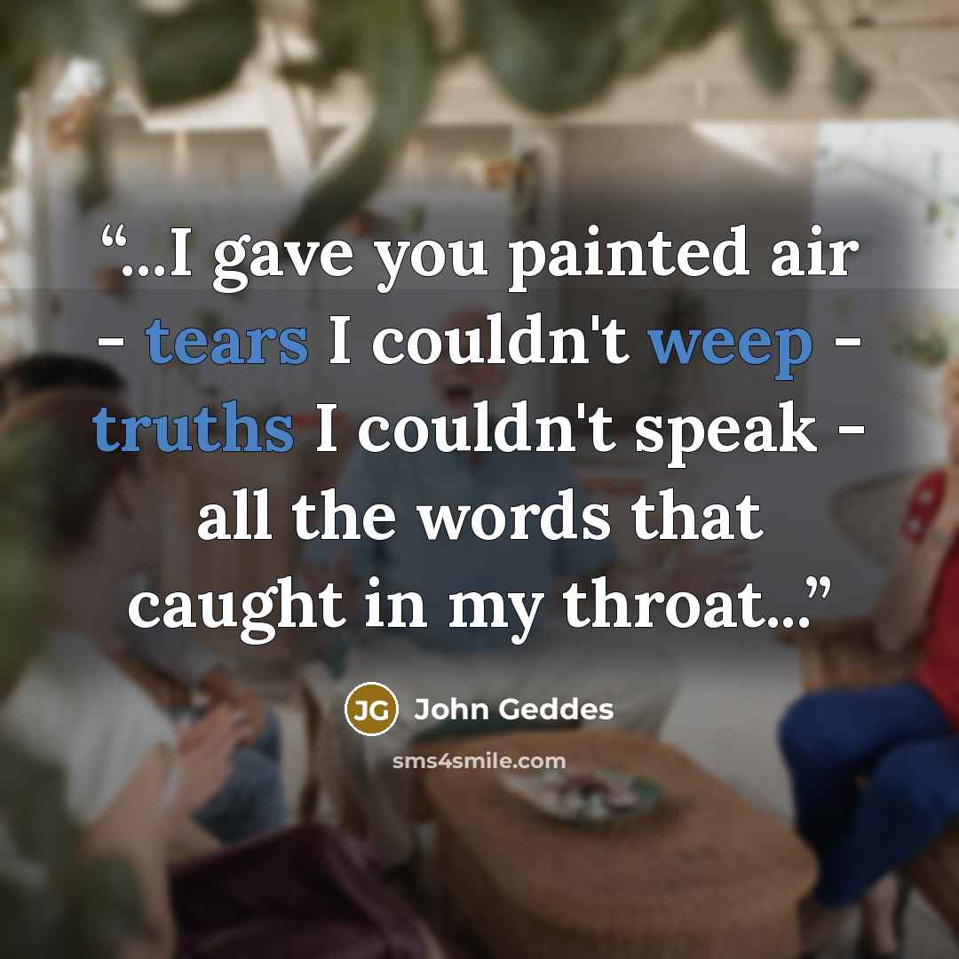 “...I gave you painted air - tears I couldn't weep - truths I couldn't speak - all the words that caught in my throat...” quote by John Geddes