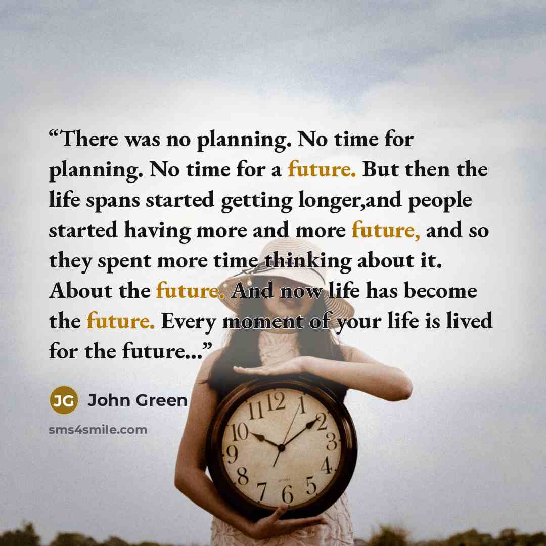 “There was no planning. No time for planning. No time for a future. But then the life spans started getting longer,and people started having more and more future, and so they spent more time thinking about it. About the future. And now life has become the future. Every moment of your life is lived…” quote by John Green