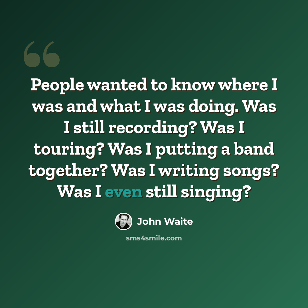 “People wanted to know where I was and what I was doing. Was I still recording? Was I touring? Was I putting a band together? Was I writing songs? Was I even still singing?” quote by John Waite