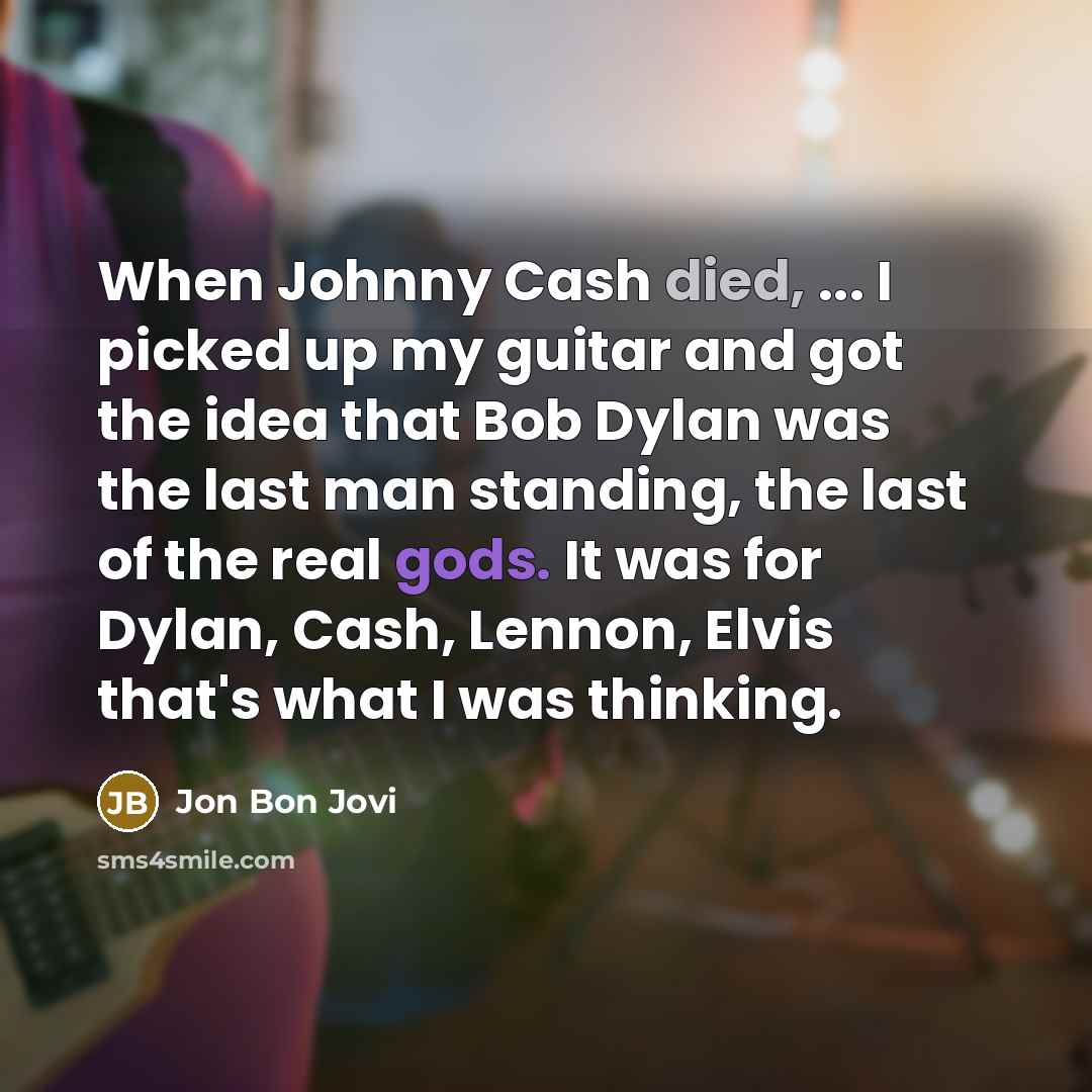 “When Johnny Cash died, ... I picked up my guitar and got the idea that Bob Dylan was the last man standing, the last of the real gods. It was for Dylan, Cash, Lennon, Elvis that's what I was thinking.” quote by Jon Bon Jovi
