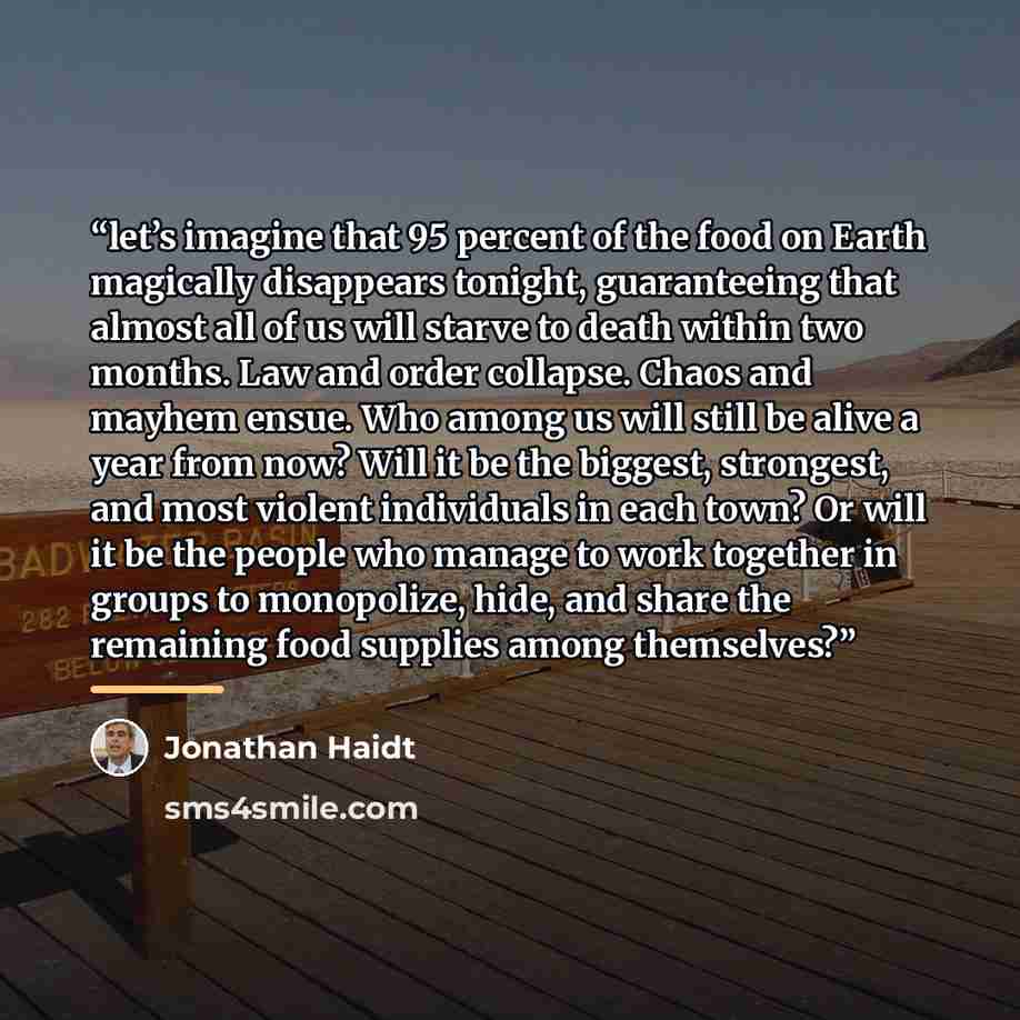 “let’s imagine that 95 percent of the food on Earth magically disappears tonight, guaranteeing that almost all of us will starve to death within two months. Law and order collapse. Chaos and mayhem ensue. Who among us will still be alive a year from now? Will it be the biggest, strongest, and most…” quote by Jonathan Haidt