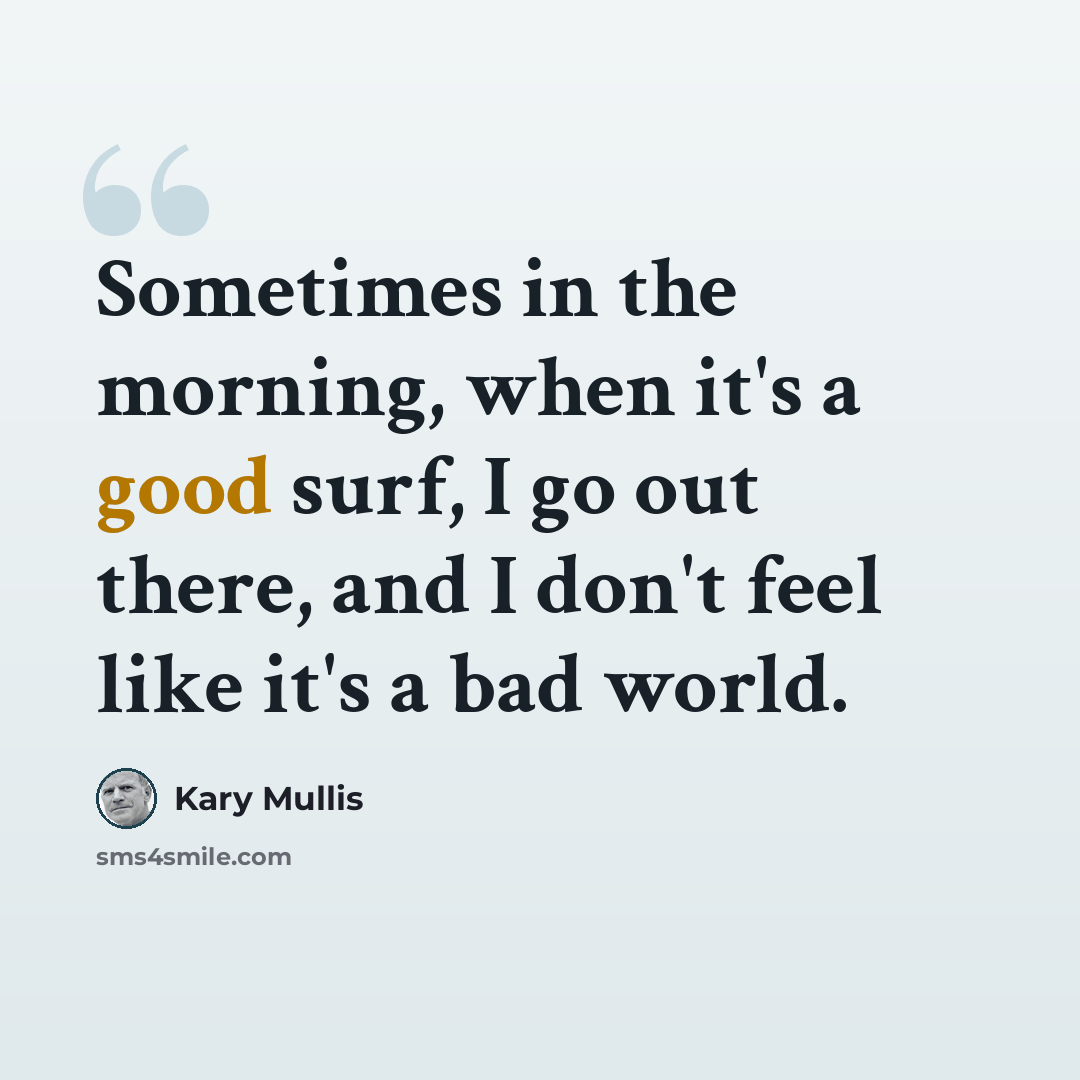 “Sometimes in the morning, when it's a good surf, I go out there, and I don't feel like it's a bad world.” quote by Kary Mullis
