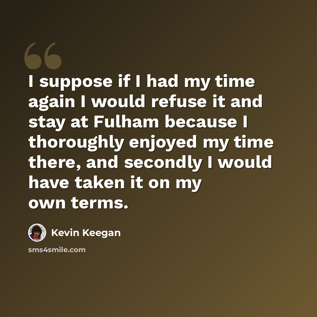 “I suppose if I had my time again I would refuse it and stay at Fulham because I thoroughly enjoyed my time there, and secondly I would have taken it on my own terms.” quote by Kevin Keegan