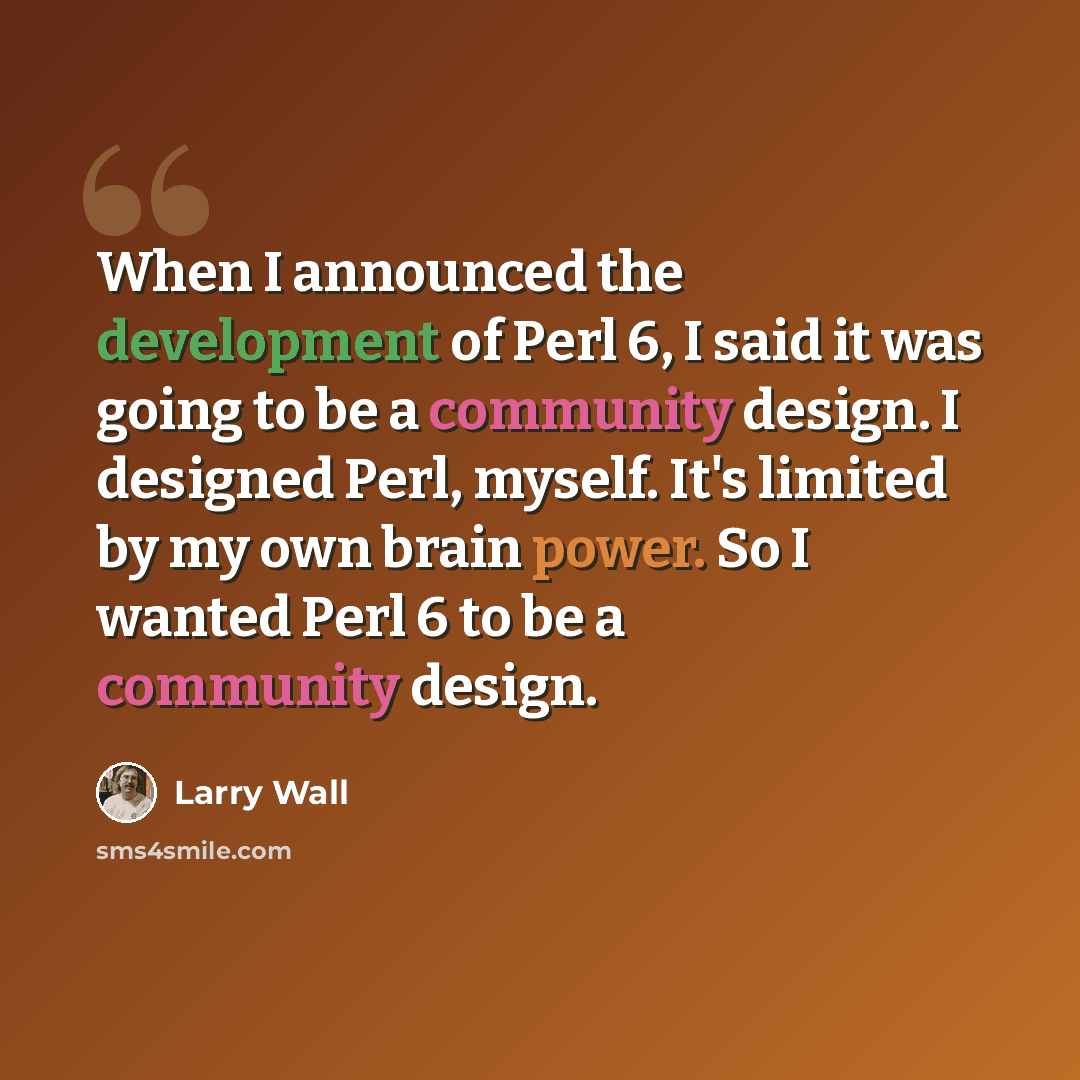 “When I announced the development of Perl 6, I said it was going to be a community design. I designed Perl, myself. It's limited by my own brain power. So I wanted Perl 6 to be a community design.” quote by Larry Wall