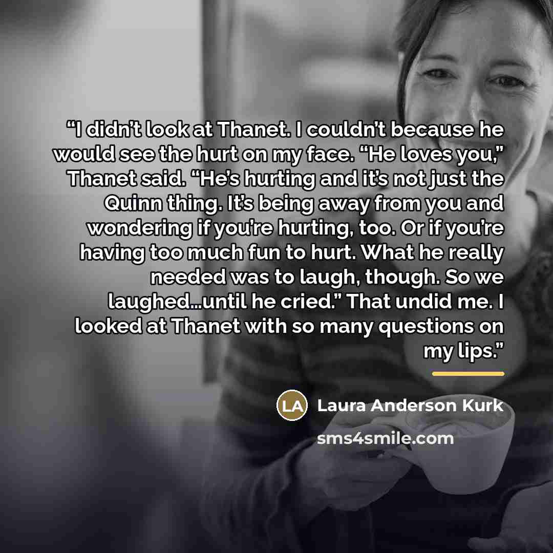 “I didn’t look at Thanet. I couldn’t because he would see the hurt on my face. “He loves you,” Thanet said. “He’s hurting and it’s not just the Quinn thing. It’s being away from you and wondering if you’re hurting, too. Or if you’re having too much fun to hurt. What he really needed was to laugh…” quote by Laura Anderson Kurk