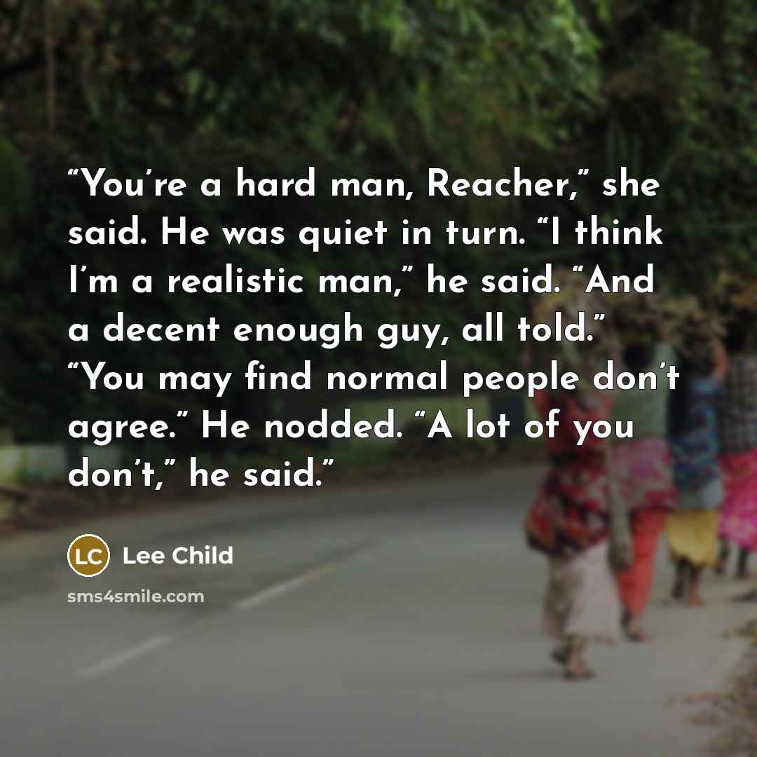 “You’re a hard man, Reacher,” she said. He was quiet in turn. “I think I’m a realistic man,” he said. “And a decent enough guy, all told.” “You may find normal people don’t agree.” He nodded. “A lot of you don’t,” he said.” quote by Lee Child