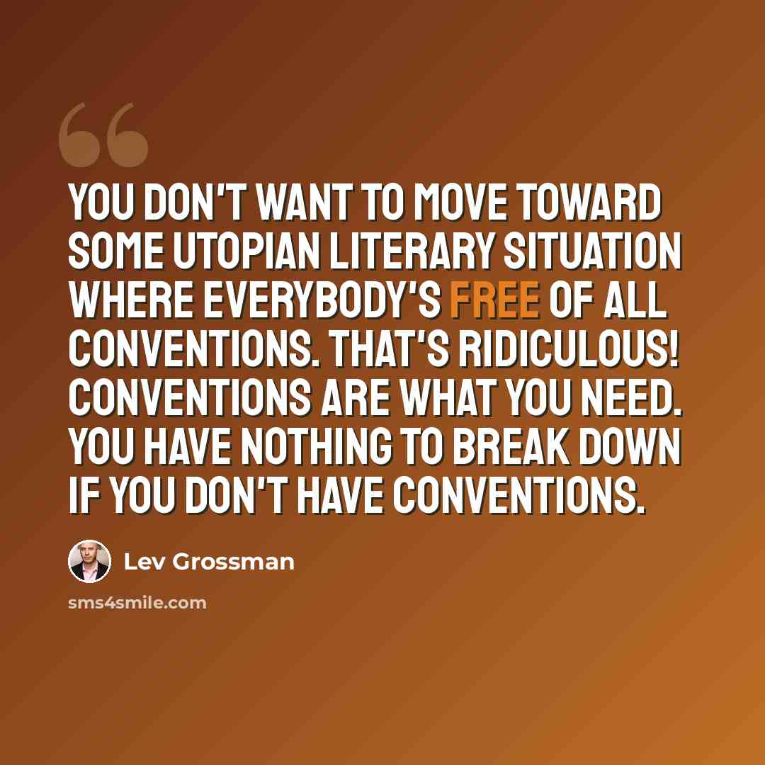 “You don't want to move toward some utopian literary situation where everybody's free of all conventions. That's ridiculous! Conventions are what you need. You have nothing to break down if you don't have conventions.” quote by Lev Grossman