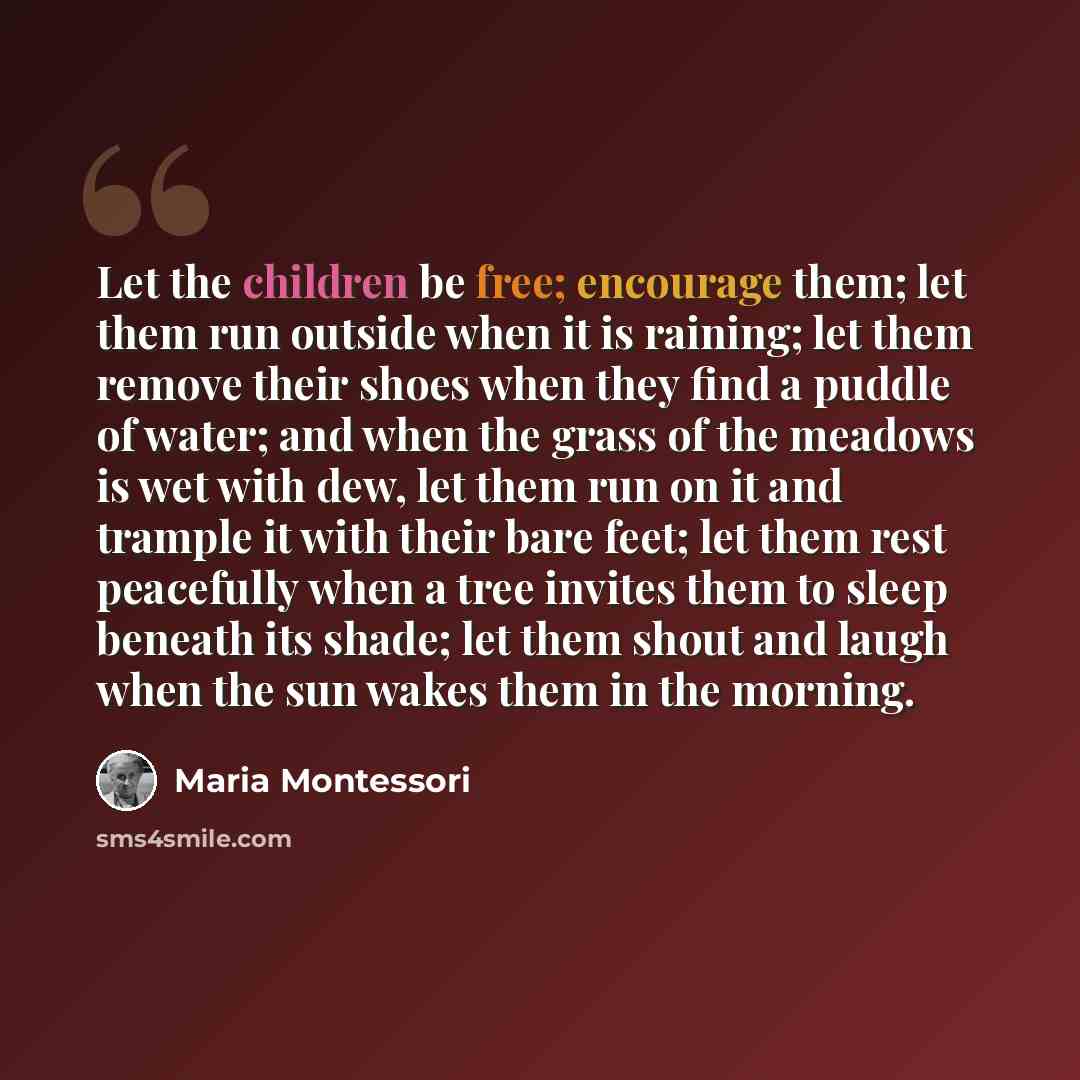 “Let the children be free; encourage them; let them run outside when it is raining; let them remove their shoes when they find a puddle of water; and when the grass of the meadows is wet with dew, let them run on it and trample it with their bare feet; let them rest peacefully when a tree invites…” quote by Maria Montessori