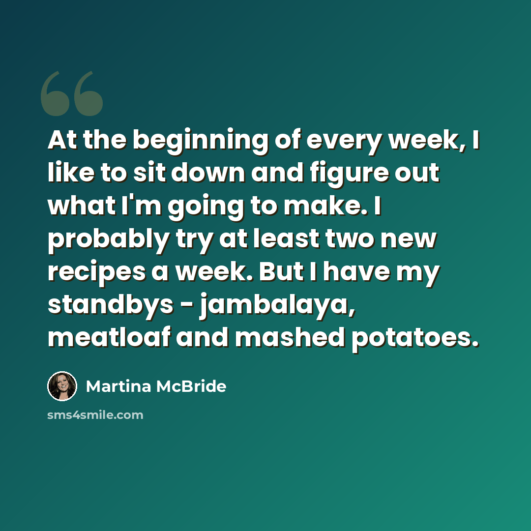 “At the beginning of every week, I like to sit down and figure out what I'm going to make. I probably try at least two new recipes a week. But I have my standbys - jambalaya, meatloaf and mashed potatoes.” quote by Martina McBride