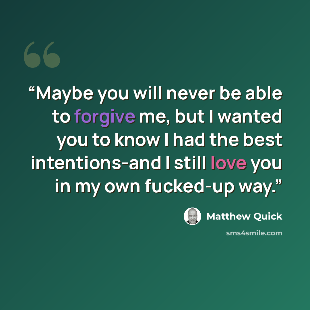 “Maybe you will never be able to forgive me, but I wanted you to know I had the best intentions-and I still love you in my own fucked-up way.” quote by Matthew Quick
