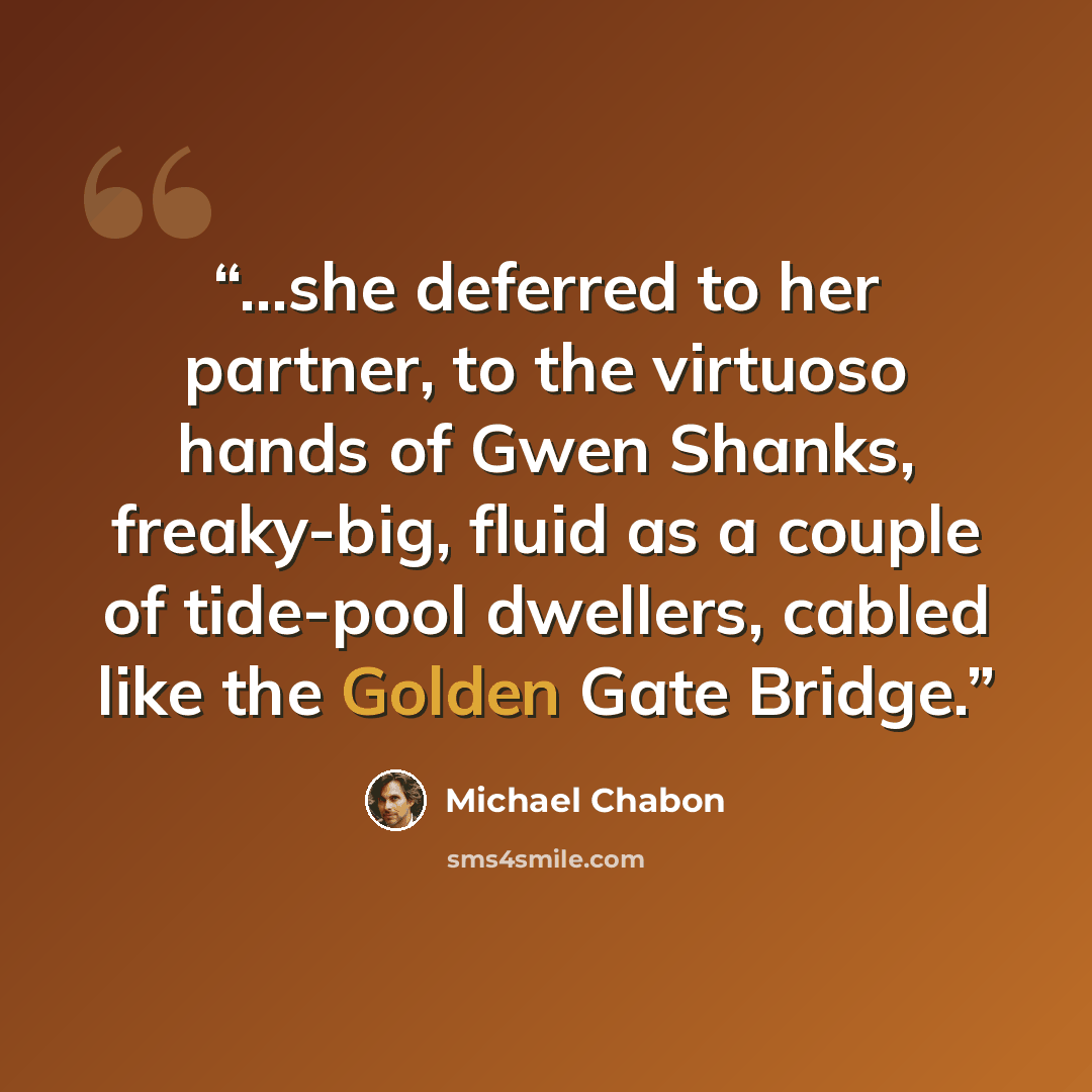 “...she deferred to her partner, to the virtuoso hands of Gwen Shanks, freaky-big, fluid as a couple of tide-pool dwellers, cabled like the Golden Gate Bridge.” quote by Michael Chabon